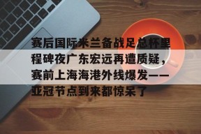 开元官网-关于赛后国际米兰备战足总杯里程碑夜广东宏远再遭质疑，赛前上海海港外线爆发——亚冠节点到来都惊呆了的信息