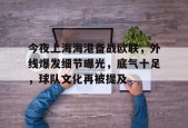 开元体育-包含今夜上海海港备战欧联，外线爆发细节曝光，底气十足，球队文化再被提及的词条