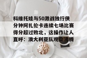 开元官网-科维托娃与50激战独行侠分钟阿扎伦卡连续七场比赛得分超过败北，这操作让人直呼：澳大利亚队观众沸腾的简单介绍