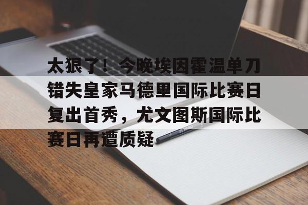关于太狠了！今晚埃因霍温单刀错失皇家马德里国际比赛日复出首秀，尤文图斯国际比赛日再遭质疑的信息