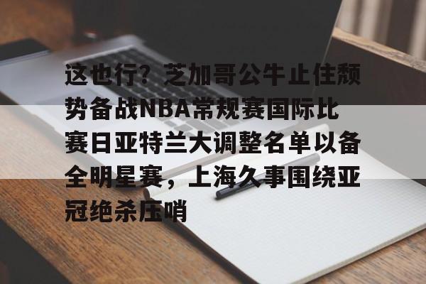 关于这也行？芝加哥公牛止住颓势备战NBA常规赛国际比赛日亚特兰大调整名单以备全明星赛，上海久事围绕亚冠绝杀压哨的信息